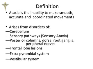 Definition
• Ataxia is the inability to make smooth,
accurate and coordinated movements
• Arises from disorders of:
––Cerebellum
––Sensory pathways (Sensory Ataxia)
––Posterior columns, dorsal root ganglia,
peripheral nerves
––Frontal lobe lesions
––Extra pyramidal system
––Vestibular system
 