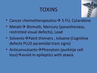 TOXINS
• Cancer chemotherapeutics 5 FU, Cytarabine
• Metals Bismuth, Mercury (parasthesiass,
restricted visual defects), Lead
• SolventsPaint thinners , toluene (Cognitive
defects PLUS pyramidal tract signs)
• AnticonvulsantsPhenytoin (purkinje cell
loss)avoid in epileptics with ataxia
 