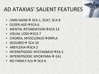 • UMN SIGNS SCA 1, SCA7, SCA 8
• OLDER AGESCA 6
• MENTAL RETARDATIONSCA 13
• VISUAL LOSSSCA 7
• CHOREA, MYOCLONUSDRPLA
• SEIZURES SCA 10
• AREFLEXIASCA 2
• INTEREPISODIC NYSTAGMUSEA 2
• INTEREPISODIC MYOKYMIA EA1
• NO FAMILY h/o SCA 6
AD ATAXIAS’ SALIENT FEATURES
 