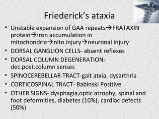 Friederick’s ataxia
• Unstable expansion of GAA repeatsFRATAXIN
proteiniron accumulation in
mitochondrianito.injuryneuronal injury
• DORSAL GANGLION CELLS- absent reflexes
• DORSAL COLUMN DEGENERATION-
dec.post.column senses
• SPINOCEREBELLAR TRACT-gait atxia, dysarthria
• CORTICOSPINAL TRACT- Babinski Positive
• OTHER SIGNS- dysphagia,optic atrophy, spinal and
foot deformities, diabetes (10%), cardiac defects
(50%)
 