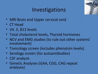 Investigations
• MRI Brain and Upper cervical cord
• CT Head
• Vit. E, B12 levels
• Total cholesterol levels, Thyroid hormones
• NCV and EMG studies (to rule out other systems’
involvement)
• Toxicology screen (includes phenytoin levels)
• Serology screen (for autoantibodies)
• CSF analysis
• Genetic Analyses (GAA, CGG, CAG repeat
analyses)
 