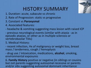 HISTORY SUMMARY
1. Duration: acute, subacute vs chronic
2. Rate of Progression: static vs progressive
3. Constant vs Paroxysmal
4. Associated features:
- headache & vomiting suggesting mass lesion with raised ICP
- previous neurological events (similar with ataxia - as in
episodic ataxias, or other as in multiple sclerosis or
vertebrobasilar TIAs)
5. Medical History:
- recent infection, Hx of malignancy or weight loss, breast
mass / tenderness, cough / hemoptysis
- drug use / intoxication, medications, alcohol, smoking,
environmental exposures
6. Family History positive or negative (in siblings or cousins
but not parents suggesting autosomal recessive or parents
and/or sibs suggesting autosomal dominant inheritance
 
