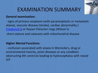 EXAMINATION SUMMARY
General examination:
- signs of primary neoplasm (with paraneoplastic or metastatic
ataxia), vascular disease (stroke), cardiac abnormality (
Friedreick's) or Kayser-Fleischer rings (Wilson's)
-short stature and cataracts with mitochondrial disease
Higher Mental Functions:
- confusion associated with ataxia in Wernicke's, drug or
environmental toxicity, prion diseases or any condition
obstructing 4th ventricle leading to hydrocephalus with raised
ICP
 