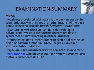 EXAMINATION SUMMARY
Motor:
- weakness associated with ataxia is uncommon but can be
seen ipsilaterally with infarcts (or other lesions) of the basis
pontis or internal capsule (ataxic hemiparesis syndrome)
- also seen in MFS (with concomitant demyelinating
polyneuropathy), cord dysfunction (in paraneoplastic
syndromes or demyelinating multifocal disease)
- tremor associated either as intention tremor of cerebellar
origin or postural tremor in FXTAS (Fragile X), multiple
sclerosis, Wilson's disease
- myoclonus in prion disorders with cerebellar involvement
- parkinsonism with ataxia in multiple systems atrophy (also
dystonia and chorea if DRPLA)
 