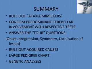 SUMMARY
• RULE OUT “ATAXIA MIMICKERS”
• CONFIRM PREDOMINANT CEREBELLAR
INVOLVEMENT WITH RESPECTIVE TESTS
• ANSWER THE “FOUR” QUESTIONS
(Onset, progression, Symmetry, Localisation of
lesion)
• RULE OUT ACQUIRED CAUSES
• LARGE PEDIGREE CHART
• GENETIC ANALYSES
 