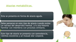 Ataxias metabólicas.
Esta se presenta en forma de ataxia aguda.
Debe pensarse en este tipo de ataxia cuando existe
un retraso del desarrollo mental, y/o una historia
familiar con miembros con procesos similares.
Este tipo de ataxia se presenta con somnolencia,
vómitos excesivos y un inusual olor corporal.
 