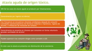 Ataxia aguda de origen tóxico.
30% De los casos de ataxia aguda se producen por intoxicaciones.
Generalmente por ingesta accidental.
Con frecuencia se encuentran síntomas cerebelosos después de consumir
cantidades supraterapeúticas de fármacos sedantes e hipnóticos, ingesta de
alcohol, e inhalación de monóxido de carbono.
Generalmente se presenta en jóvenes que consumen en forma voluntaria
grandes cantidades de alcohol.
Pueden aparecer tras consumir drogas como cannabis o LSD.
En este caso la ataxia se presenta con disminución de la conciencia.
 