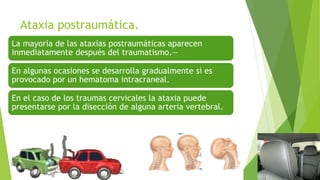 Ataxia postraumática.
La mayoría de las ataxias postraumáticas aparecen
inmediatamente después del traumatismo.—
En algunas ocasiones se desarrolla gradualmente si es
provocado por un hematoma intracraneal.
En el caso de los traumas cervicales la ataxia puede
presentarse por la disección de alguna arteria vertebral.
 