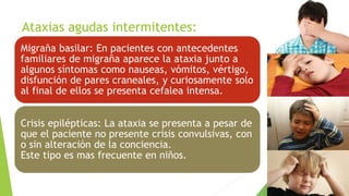 Ataxias agudas intermitentes:
Migraña basilar: En pacientes con antecedentes
familiares de migraña aparece la ataxia junto a
algunos síntomas como nauseas, vómitos, vértigo,
disfunción de pares craneales, y curiosamente solo
al final de ellos se presenta cefalea intensa.
Crisis epilépticas: La ataxia se presenta a pesar de
que el paciente no presente crisis convulsivas, con
o sin alteración de la conciencia.
Este tipo es mas frecuente en niños.
 