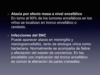 • Ataxia por efecto masa a nivel encefálico
En torno al 60% de los tumores encefálicos en los
niños se localizan en tronco encefálico o
cerebelo.
• Infecciones del SNC
Puede aparecer ataxia en meningitis y
meningoencefalitis, tanto de etiología vírica como
bacteriana. Normalmente se acompaña de fiebre
y afectación del estado de conciencia. En las
encefalitis con implicación del tronco encefálico
es común la alteración de pares craneales.
 