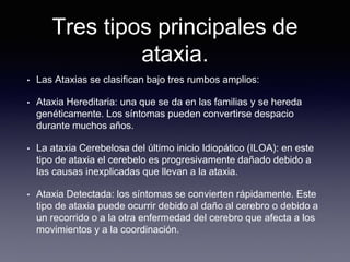 Tres tipos principales de
ataxia.
• Las Ataxias se clasifican bajo tres rumbos amplios:
• Ataxia Hereditaria: una que se da en las familias y se hereda
genéticamente. Los síntomas pueden convertirse despacio
durante muchos años.
• La ataxia Cerebelosa del último inicio Idiopático (ILOA): en este
tipo de ataxia el cerebelo es progresivamente dañado debido a
las causas inexplicadas que llevan a la ataxia.
• Ataxia Detectada: los síntomas se convierten rápidamente. Este
tipo de ataxia puede ocurrir debido al daño al cerebro o debido a
un recorrido o a la otra enfermedad del cerebro que afecta a los
movimientos y a la coordinación.
 