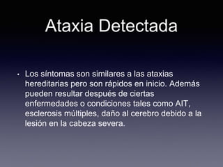 Ataxia Detectada
• Los síntomas son similares a las ataxias
hereditarias pero son rápidos en inicio. Además
pueden resultar después de ciertas
enfermedades o condiciones tales como AIT,
esclerosis múltiples, daño al cerebro debido a la
lesión en la cabeza severa.
 