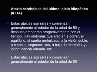 • Ataxia cerebelosa del último inicio Idiopático
(ILOA)
• Estas ataxias son raras y comienzan
generalmente alrededor de la edad de 50 y
después empeoran progresivamente con el
tiempo. Hay síntomas que afectan a correr, al
equilibrio, al sueño perturbado, a la visión doble,
a cambios cognoscitivos, a baja de memoria, y a
incontinencia urinaria. etc.
• Estas ataxias son raras y comienzan
generalmente alrededor de la edad de 50
 