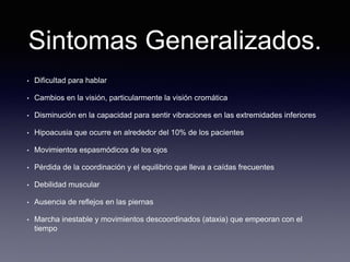 Sintomas Generalizados.
• Dificultad para hablar
• Cambios en la visión, particularmente la visión cromática
• Disminución en la capacidad para sentir vibraciones en las extremidades inferiores
• Hipoacusia que ocurre en alrededor del 10% de los pacientes
• Movimientos espasmódicos de los ojos
• Pérdida de la coordinación y el equilibrio que lleva a caídas frecuentes
• Debilidad muscular
• Ausencia de reflejos en las piernas
• Marcha inestable y movimientos descoordinados (ataxia) que empeoran con el
tiempo
 