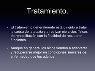 Tratamiento.
• El tratamiento generalmente está dirigido a tratar
la causa de la ataxia y a realizar ejercicios físicos
de rehabilitación con la finalidad de recuperar
funciones.
• Aunque en general los niños tienden a adaptarse
y recuperarse mejor en condiciones similares de
enfermedad que los adultos
 