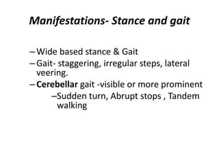 Manifestations- Stance and gait
–Wide based stance & Gait
–Gait- staggering, irregular steps, lateral
veering.
–Cerebellar gait -visible or more prominent
–Sudden turn, Abrupt stops , Tandem
walking
 