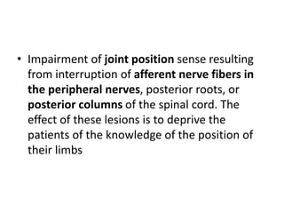 • Impairment of joint position sense resulting
from interruption of afferent nerve fibers in
the peripheral nerves, posterior roots, or
posterior columns of the spinal cord. The
effect of these lesions is to deprive the
patients of the knowledge of the position of
their limbs
 