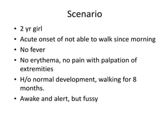 Scenario
• 2 yr girl
• Acute onset of not able to walk since morning
• No fever
• No erythema, no pain with palpation of
extremities
• H/o normal development, walking for 8
months.
• Awake and alert, but fussy
 