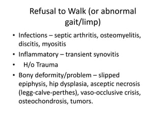 Refusal to Walk (or abnormal
gait/limp)
• Infections – septic arthritis, osteomyelitis,
discitis, myositis
• Inflammatory – transient synovitis
• H/o Trauma
• Bony deformity/problem – slipped
epiphysis, hip dysplasia, asceptic necrosis
(legg-calve-perthes), vaso-occlusive crisis,
osteochondrosis, tumors.
 