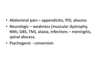 • Abdominal pain – appendicitis, PID, abscess
• Neurologic – weakness (muscular dystrophy,
NMJ, GBS, TM), ataxia, infections – meningitis,
spinal abscess.
• Psychogenic - conversion
 