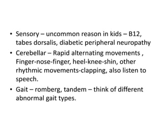 • Sensory – uncommon reason in kids – B12,
tabes dorsalis, diabetic peripheral neuropathy
• Cerebellar – Rapid alternating movements ,
Finger-nose-finger, heel-knee-shin, other
rhythmic movements-clapping, also listen to
speech.
• Gait – romberg, tandem – think of different
abnormal gait types.
 