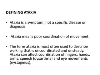 DEFINING ATAXIA
• Ataxia is a symptom, not a specific disease or
diagnosis.
• Ataxia means poor coordination of movement.
• The term ataxia is most often used to describe
walking that is uncoordinated and unsteady.
Ataxia can affect coordination of fingers, hands,
arms, speech (dysarthria) and eye movements
(nystagmus).
 