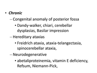 • Chronic
– Congenital anomaly of posterior fossa
• Dandy-walker, chiari, cerebellar
dysplasias, Basilar impression
– Hereditary ataxias
• Freidrich ataxia, ataxia-telangectasia,
spinocerebellar ataxia,
– Neurodegenerative
• abetaliproteinemia, vitamin E deficiency,
Refsum, Niemann-Pick,
 