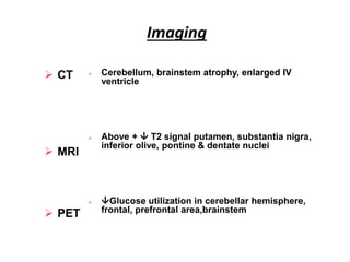 Imaging
 CT
 MRI
 PET
 Cerebellum, brainstem atrophy, enlarged IV
ventricle
 Above +  T2 signal putamen, substantia nigra,
inferior olive, pontine & dentate nuclei
 Glucose utilization in cerebellar hemisphere,
frontal, prefrontal area,brainstem
 