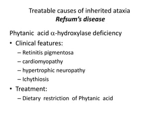 Phytanic acid -hydroxylase deficiency
• Clinical features:
– Retinitis pigmentosa
– cardiomyopathy
– hypertrophic neuropathy
– Ichythiosis
• Treatment:
– Dietary restriction of Phytanic acid
Treatable causes of inherited ataxia
Refsum’s disease
 