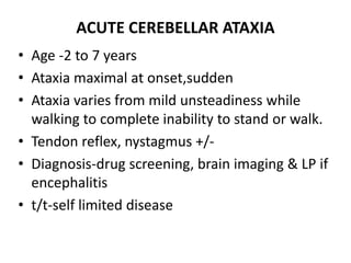 ACUTE CEREBELLAR ATAXIA
• Age -2 to 7 years
• Ataxia maximal at onset,sudden
• Ataxia varies from mild unsteadiness while
walking to complete inability to stand or walk.
• Tendon reflex, nystagmus +/-
• Diagnosis-drug screening, brain imaging & LP if
encephalitis
• t/t-self limited disease
 