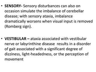 • SENSORY- Sensory disturbances can also on
occasion simulate the imbalance of cerebellar
disease; with sensory ataxia, imbalance
dramatically worsens when visual input is removed
(Romberg sign).
• VESTIBULAR – ataxia associated with vestibular
nerve or labyrinthine disease results in a disorder
of gait associated with a significant degree of
dizziness, light-headedness, or the perception of
movement
 