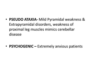 • PSEUDO ATAXIA- Mild Pyramidal weakness &
Extrapyramidal disorders, weakness of
proximal leg muscles mimics cerebellar
disease
• PSYCHOGENIC – Extremely anxious patients
 