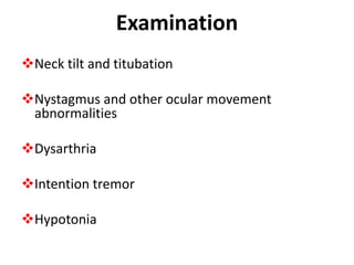 Examination
Neck tilt and titubation
Nystagmus and other ocular movement
abnormalities
Dysarthria
Intention tremor
Hypotonia
 
