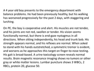 A 4 year old boy presents to the emergency department with
balance problems. He had been previously healthy, but his walking
has worsened progressively for the past 2 days, with staggering and
lurching.
On PE, the boy is cooperative and alert. His muscles are not tender,
and his joints are not red, swollen or tender. His vision seems
functionally normal, but there is end-gaze nystagmus in all
directions. When sitting independently, his head and trunk bob. His
strength appears normal, and his reflexes are normal. When asked
to stand with his hands outstretched, a symmetric tremor is evident,
and worsens as he approaches this target on finger-to-nose testing.
His gait is broad-based. A urine toxicology screen reveals normal
results. Brain magnetic resonance imaging shows no tumors or other
gray or white matter lesions. Lumbar puncture shows 3 WBCs, 2
RBCs, protein 20, glucose 50.
 