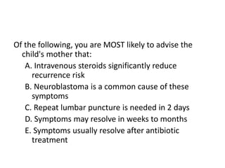 Of the following, you are MOST likely to advise the
child's mother that:
A. Intravenous steroids significantly reduce
recurrence risk
B. Neuroblastoma is a common cause of these
symptoms
C. Repeat lumbar puncture is needed in 2 days
D. Symptoms may resolve in weeks to months
E. Symptoms usually resolve after antibiotic
treatment
 