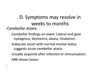 D. Symptoms may resolve in
weeks to months
-Cerebellar ataxia
-Cerebellar findings on exam: Lateral end gaze
nystagmus, dysmetria, ataxia, titubation.
-Subacute onset with normal mental status
suggests acute cerebellar ataxia
-Usually acquired after infection or immunization
-MRI shows lesion
-
 