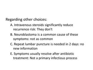 Regarding other choices:
A. Intravenous steroids significantly reduce
recurrence risk: They don't
B. Neuroblastoma is a common cause of these
symptoms: not as common
C. Repeat lumbar puncture is needed in 2 days: no
new information
E. Symptoms usually resolve after antibiotic
treatment: Not a primary infectious process
 
