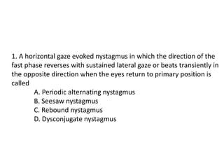 1. A horizontal gaze evoked nystagmus in which the direction of the
fast phase reverses with sustained lateral gaze or beats transiently in
the opposite direction when the eyes return to primary position is
called
A. Periodic alternating nystagmus
B. Seesaw nystagmus
C. Rebound nystagmus
D. Dysconjugate nystagmus
 