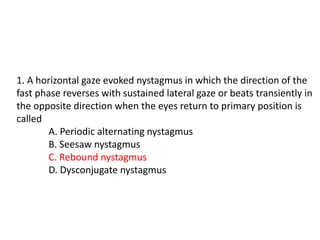 1. A horizontal gaze evoked nystagmus in which the direction of the
fast phase reverses with sustained lateral gaze or beats transiently in
the opposite direction when the eyes return to primary position is
called
A. Periodic alternating nystagmus
B. Seesaw nystagmus
C. Rebound nystagmus
D. Dysconjugate nystagmus
 