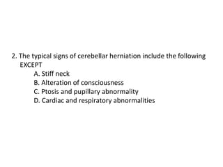 2. The typical signs of cerebellar herniation include the following
EXCEPT
A. Stiff neck
B. Alteration of consciousness
C. Ptosis and pupillary abnormality
D. Cardiac and respiratory abnormalities
 