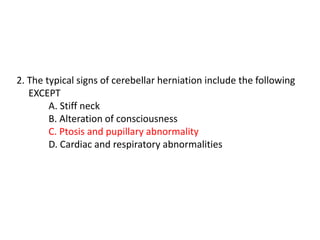 2. The typical signs of cerebellar herniation include the following
EXCEPT
A. Stiff neck
B. Alteration of consciousness
C. Ptosis and pupillary abnormality
D. Cardiac and respiratory abnormalities
 