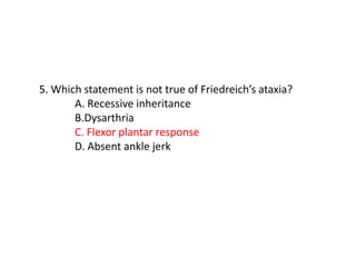 5. Which statement is not true of Friedreich’s ataxia?
A. Recessive inheritance
B.Dysarthria
C. Flexor plantar response
D. Absent ankle jerk
 