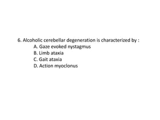 6. Alcoholic cerebellar degeneration is characterized by :
A. Gaze evoked nystagmus
B. Limb ataxia
C. Gait ataxia
D. Action myoclonus
 