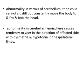 • Abnormality in vermis of cerebellum, then child
cannot sit still but constantly move the body to
& fro & bob the head.
• abnormality in cerebellar hemisphere causes
tendency to veer in the direction of affected side
with dysmetria & hypotonia in the ipsilateral
limbs.
 