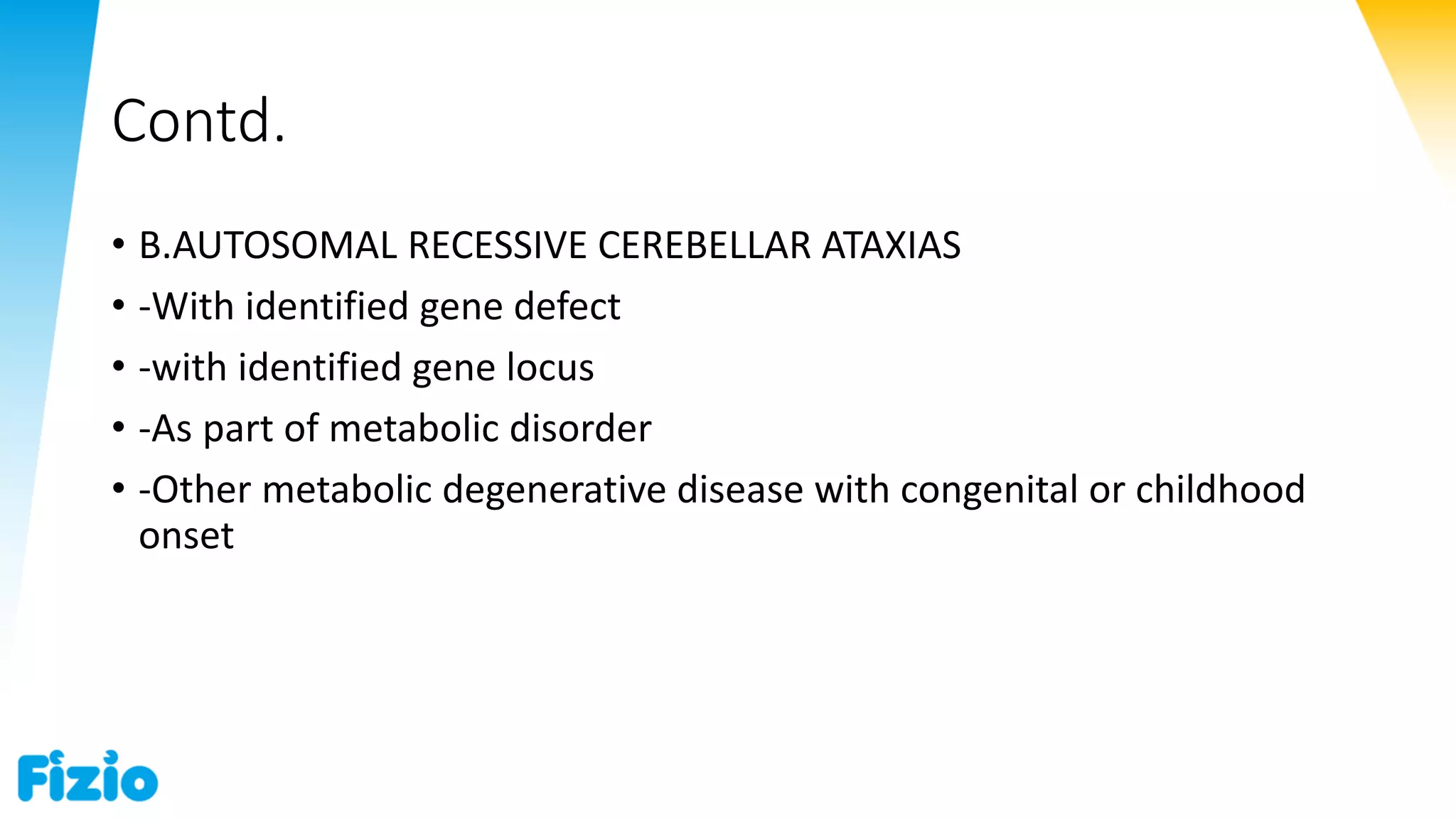 Contd.
• B.AUTOSOMAL RECESSIVE CEREBELLAR ATAXIAS
• -With identified gene defect
• -with identified gene locus
• -As part of metabolic disorder
• -Other metabolic degenerative disease with congenital or childhood
onset
 