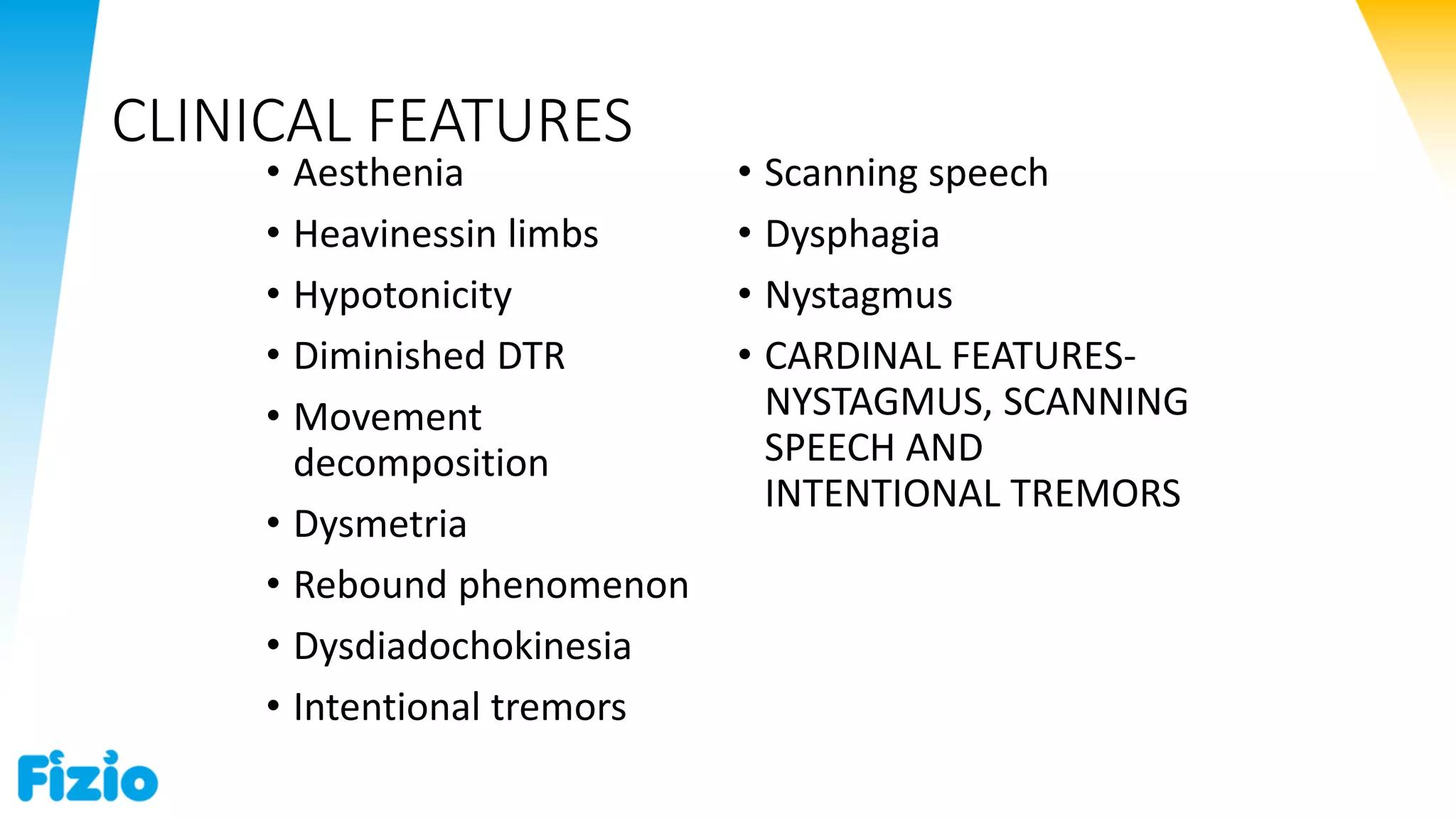 CLINICAL FEATURES
• Aesthenia
• Heavinessin limbs
• Hypotonicity
• Diminished DTR
• Movement
decomposition
• Dysmetria
• Rebound phenomenon
• Dysdiadochokinesia
• Intentional tremors
• Scanning speech
• Dysphagia
• Nystagmus
• CARDINAL FEATURES-
NYSTAGMUS, SCANNING
SPEECH AND
INTENTIONAL TREMORS
 