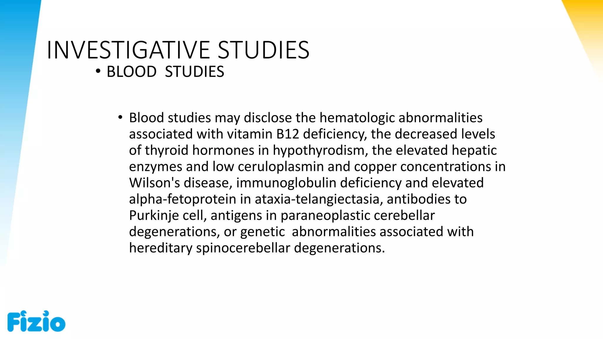 INVESTIGATIVE STUDIES
• BLOOD STUDIES
• Blood studies may disclose the hematologic abnormalities
associated with vitamin B12 deficiency, the decreased levels
of thyroid hormones in hypothyrodism, the elevated hepatic
enzymes and low ceruloplasmin and copper concentrations in
Wilson's disease, immunoglobulin deficiency and elevated
alpha-fetoprotein in ataxia-telangiectasia, antibodies to
Purkinje cell, antigens in paraneoplastic cerebellar
degenerations, or genetic abnormalities associated with
hereditary spinocerebellar degenerations.
 