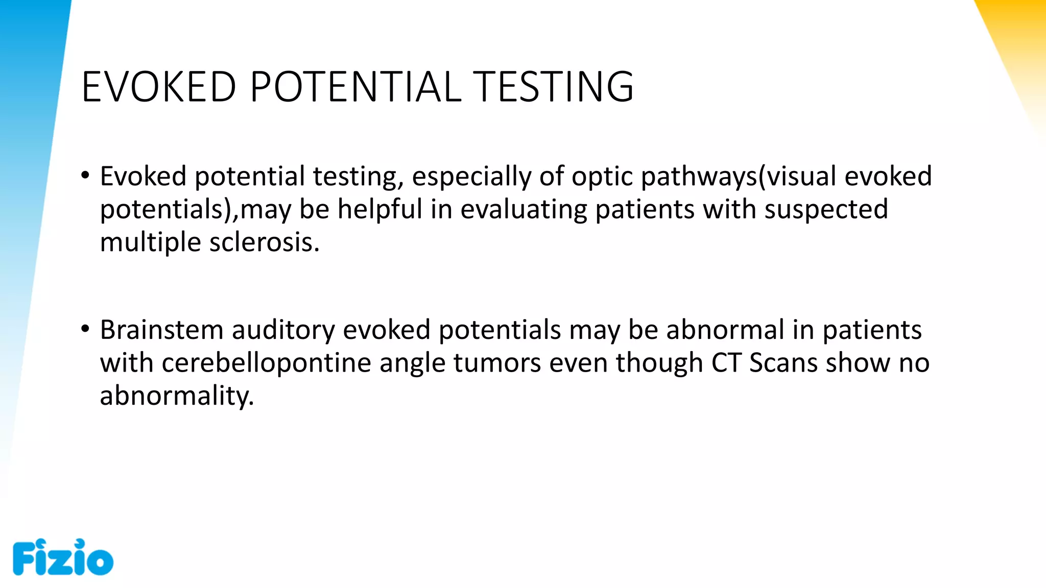 EVOKED POTENTIAL TESTING
• Evoked potential testing, especially of optic pathways(visual evoked
potentials),may be helpful in evaluating patients with suspected
multiple sclerosis.
• Brainstem auditory evoked potentials may be abnormal in patients
with cerebellopontine angle tumors even though CT Scans show no
abnormality.
 