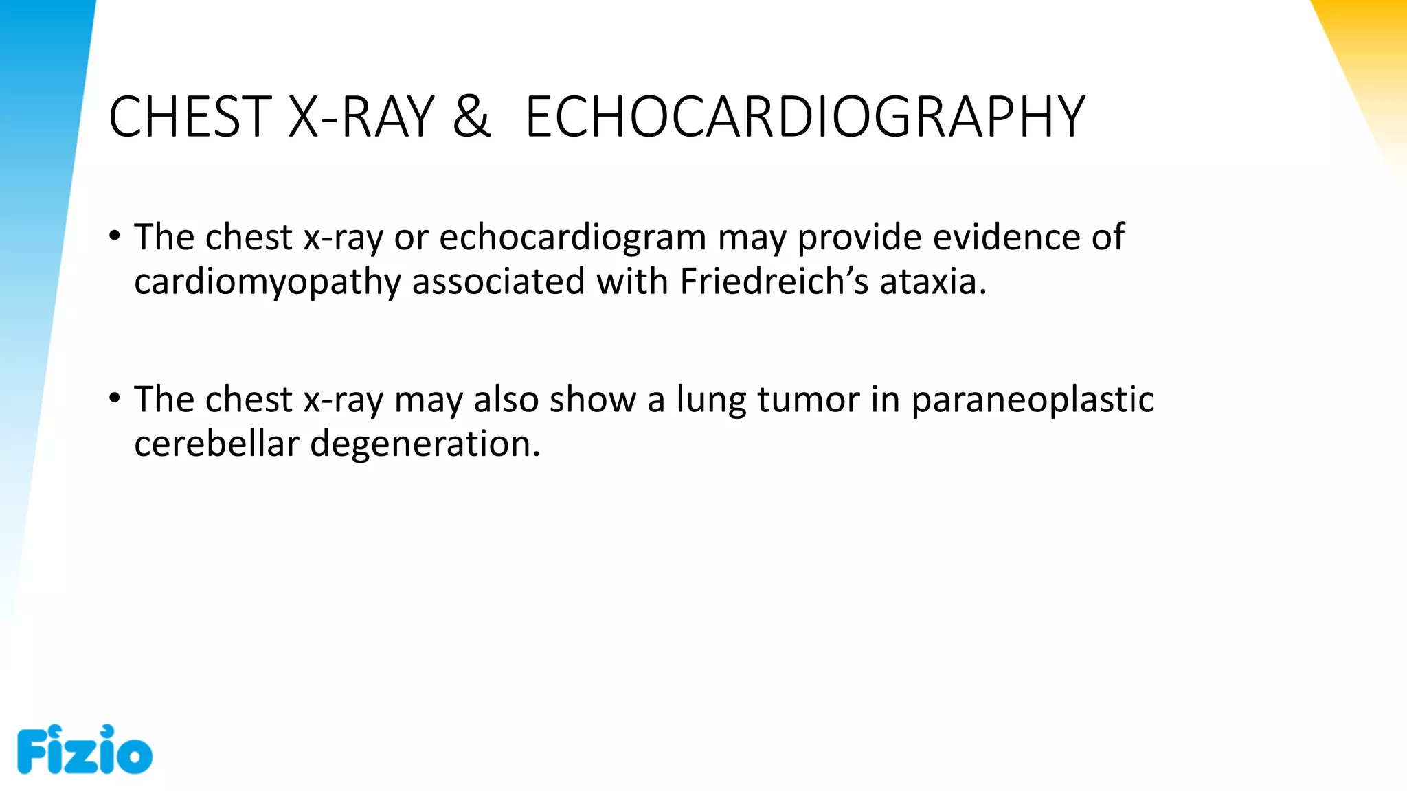 CHEST X-RAY & ECHOCARDIOGRAPHY
• The chest x-ray or echocardiogram may provide evidence of
cardiomyopathy associated with Friedreich’s ataxia.
• The chest x-ray may also show a lung tumor in paraneoplastic
cerebellar degeneration.
 