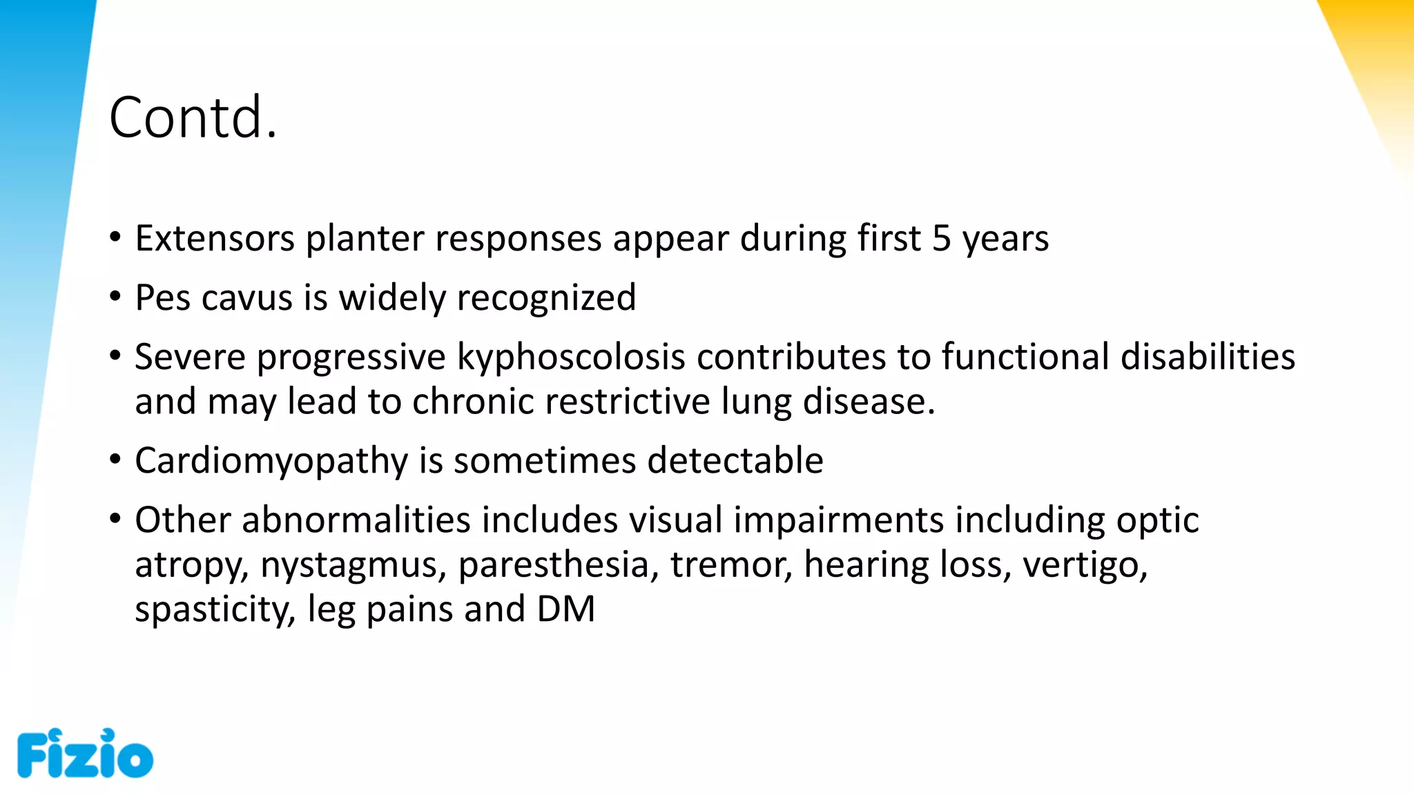 Contd.
• Extensors planter responses appear during first 5 years
• Pes cavus is widely recognized
• Severe progressive kyphoscolosis contributes to functional disabilities
and may lead to chronic restrictive lung disease.
• Cardiomyopathy is sometimes detectable
• Other abnormalities includes visual impairments including optic
atropy, nystagmus, paresthesia, tremor, hearing loss, vertigo,
spasticity, leg pains and DM
 